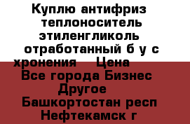  Куплю антифриз, теплоноситель этиленгликоль, отработанный б/у с хронения. › Цена ­ 100 - Все города Бизнес » Другое   . Башкортостан респ.,Нефтекамск г.